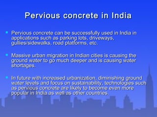 Pervious concrete in IndiaPervious concrete in India
 Pervious concrete can be successfully used in India inPervious concrete can be successfully used in India in
applications such as parking lots, driveways,applications such as parking lots, driveways,
gullies/sidewalks, road platforms, etc.gullies/sidewalks, road platforms, etc.
 Massive urban migration in Indian cities is causing theMassive urban migration in Indian cities is causing the
ground water to go much deeper and is causing waterground water to go much deeper and is causing water
shortages.shortages.
 In future with increased urbanization, diminishing groundIn future with increased urbanization, diminishing ground
water levels and focus on sustainability, technologies suchwater levels and focus on sustainability, technologies such
as pervious concrete are likely to become even moreas pervious concrete are likely to become even more
popular in India as well as other countries.popular in India as well as other countries.
 