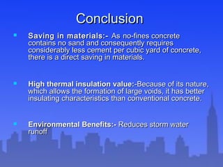 ConclusionConclusion
 Saving in materials:-Saving in materials:- AsAs no-fines concreteno-fines concrete
contains no sand and consequently requirescontains no sand and consequently requires
considerably less cement per cubic yard of concrete,considerably less cement per cubic yard of concrete,
there is a direct saving in materials.there is a direct saving in materials.
 High thermal insulation value:High thermal insulation value:-Because of its nature,-Because of its nature,
which allows the formation of large voids, it has betterwhich allows the formation of large voids, it has better
insulating characteristics than conventional concrete.insulating characteristics than conventional concrete.
 Environmental Benefits:-Environmental Benefits:- Reduces storm waterReduces storm water
runoffrunoff
 