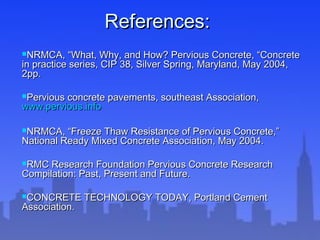 References:References:
NRMCA, “What, Why, and How? Pervious Concrete, “ConcreteNRMCA, “What, Why, and How? Pervious Concrete, “Concrete
in practice series, CIP 38, Silver Spring, Maryland, May 2004,in practice series, CIP 38, Silver Spring, Maryland, May 2004,
2pp.2pp.
Pervious concrete pavements, southeast Association,Pervious concrete pavements, southeast Association,
www.pervious.infowww.pervious.info
NRMCA, “Freeze Thaw Resistance of Pervious Concrete,”NRMCA, “Freeze Thaw Resistance of Pervious Concrete,”
National Ready Mixed Concrete Association, May 2004.National Ready Mixed Concrete Association, May 2004.
RMC Research Foundation Pervious Concrete ResearchRMC Research Foundation Pervious Concrete Research
Compilation: Past, Present and Future.Compilation: Past, Present and Future.
CONCRETE TECHNOLOGY TODAY, Portland CementCONCRETE TECHNOLOGY TODAY, Portland Cement
Association.Association.
 