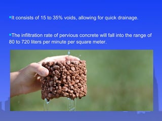 It consists of 15 to 35% voids, allowing for quick drainage.
The infiltration rate of pervious concrete will fall into the range of
80 to 720 liters per minute per square meter.
 