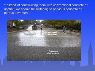 
InsteadInstead of constructing them with conventional concrete orof constructing them with conventional concrete or
asphalt, we should be switching to pervious concrete orasphalt, we should be switching to pervious concrete or
porous pavement.porous pavement.
 