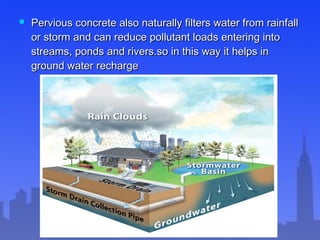  Pervious concrete also naturally filters water from rainfallPervious concrete also naturally filters water from rainfall
or storm and can reduce pollutant loads entering intoor storm and can reduce pollutant loads entering into
streams, ponds and rivers.so in this way it helps instreams, ponds and rivers.so in this way it helps in
ground water rechargeground water recharge
 