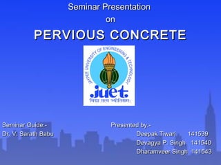 Seminar PresentationSeminar Presentation
onon
PERVIOUS CONCRETEPERVIOUS CONCRETE
Seminar Guide:-Seminar Guide:- Presented by:-Presented by:-
Dr. V. Sarath BabuDr. V. Sarath Babu Deepak Tiwari 141539Deepak Tiwari 141539
Devagya P. Singh 141540Devagya P. Singh 141540
Dharamveer Singh 141543Dharamveer Singh 141543
 