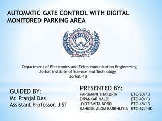 AUTOMATIC GATE CONTROL WITH DIGITAL
MONITORED PARKING AREA
PRESENTED BY:
PAPUMANI THAKURIA ETC-30/13
DIPANKAR HALOI ETC-40/13
JYOTISMITA BORO ETC-45/13
SAHIDUL ALOM BARBHUYIA ETC-62/14D
GUIDED BY:
Mr. Pranjal Das
Assistant Professor, JIST
Department of Electronics and Telecommunication Engineering
Jorhat Institute of Science and Technology
Jorhat-10
 