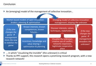 Conclusion

 An (emerging) model of the management of collective innovation…


  Market-based models of open innovation:                     Emerging model of collective innovation
      brokers, planning & optimisation                         management: shaping the unknown
                    Known interests, known
                                                          Discover interests, values,
   If the new        competences, known
                                                          techniques, stakeholders…        If the new
  changes the             futures…
                                                                                          changes the
    game 
                                                                                            game 
 management
                                                             Visualize the unknown,       management
limits the new
                   Incentives, knowledge and                 creative use of conflict,    broadens the
to stabilize the                                              networks expansion,
                        value sharing =                                                    unknown!
      game                                                   legitimate cooperative
                    optimisation & planning
                                                                      place

 … in which “visualizing the invisible” (the unknown) is critical
 Thanks to PPF support, this research opens a promising research program, with a new
  research network!
                                    Resolving Dilemmas in Collective Innovation                         20
 