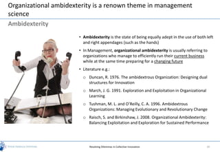 Organizational ambidexterity is a renown theme in management
science
Ambidexterity
                       • Ambidexterity is the state of being equally adept in the use of both left
                         and right appendages (such as the hands)
                       • In Management, organizational ambidexterity is usually referring to
                         organizations who manage to efficiently run their current business
                         while at the same time preparing for a changing future
                       • Literature e.g.:
                         o Duncan, R. 1976. The ambidextrous Organization: Designing dual
                           structures for Innovation
                         o March, J. G. 1991. Exploration and Exploitation in Organizational
                           Learning
                         o Tushman, M. L. and O’Reilly, C. A. 1996. Ambidextrous
                           Organizations: Managing Evolutionary and Revolutionary Change
                         o Raisch, S. and Birkinshaw, J. 2008. Organizational Ambidexterity:
                           Balancing Exploitation and Exploration for Sustained Performance




                             Resolving Dilemmas in Collective Innovation                       30
 