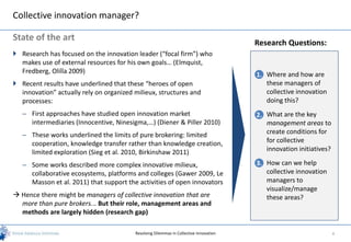 Collective innovation manager?

State of the art
                                                                                       Research Questions:
 Research has focused on the innovation leader (“focal firm”) who
  makes use of external resources for his own goals… (Elmquist,
  Fredberg, Olilla 2009)
                                                                                       1. Where and how are
 Recent results have underlined that these “heroes of open                               these managers of
  innovation” actually rely on organized milieux, structures and                          collective innovation
  processes:                                                                              doing this?
   – First approaches have studied open innovation market                              2. What are the key
     intermediaries (Innocentive, Ninesigma,…) (Diener & Piller 2010)                     management areas to
   – These works underlined the limits of pure brokering: limited                         create conditions for
     cooperation, knowledge transfer rather than knowledge creation,                      for collective
     limited exploration (Sieg et al. 2010, Birkinshaw 2011)                              innovation initiatives?

   – Some works described more complex innovative milieux,                             3. How can we help
     collaborative ecosystems, platforms and colleges (Gawer 2009, Le                     collective innovation
     Masson et al. 2011) that support the activities of open innovators                   managers to
                                                                                          visualize/manage
 Hence there might be managers of collective innovation that are                         these areas?
  more than pure brokers... But their role, management areas and
  methods are largely hidden (research gap)

                                         Resolving Dilemmas in Collective Innovation                                4
 