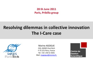 28 th June 2011
               Paris, Pribilla group




Resolving dilemmas in collective innovation
              The I-Care case

                  Marine AGOGUE
                 CGS, MINES ParisTech
                 F-75 272 Paris, France
                 Tel: +33 1 40 51 9201
                Mail: magogue@ensmp.fr,
 