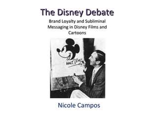 The Disney DebateThe Disney Debate
Nicole Campos
Brand Loyalty and SubliminalBrand Loyalty and Subliminal
Messaging in Disney Films andMessaging in Disney Films and
CartoonsCartoons
 