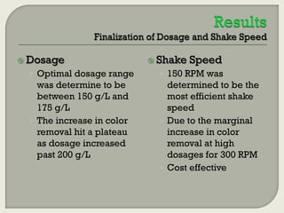  Dosage

 Shake

Speed

• Optimal dosage range

• 150 RPM was

was determine to be
between 150 g/L and
175 g/L
• The increase in color
removal hit a plateau
as dosage increased
past 200 g/L

determined to be the
most efficient shake
speed
• Due to the marginal
increase in color
removal at high
dosages for 300 RPM
• Cost effective

 