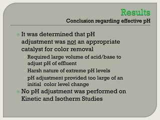  It

was determined that pH
adjustment was not an appropriate
catalyst for color removal
 Required large volume of acid/base to

adjust pH of effluent
 Harsh nature of extreme pH levels
 pH adjustment provided too large of an
initial color level change
 No

pH adjustment was performed on
Kinetic and Isotherm Studies

 