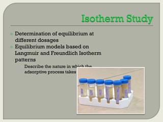 


Determination of equilibrium at
different dosages
Equilibrium models based on
Langmuir and Freundlich Isotherm
patterns
 Describe the nature in which the
adsorptive process takes place

 