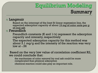 

Langmuir
 Based on the intercept of the best fit linear regression line, the

expected adsorption capacity of about 19 mg of color units per g
of coal ash



Freundlich

 Freundlich constants (K and 1/n) represent the adsorption

capacity and intensity, respectively
 The expected adsorption capacity for this method was
about 3.1 mg/g and the intensity of the reaction was very
low at -.56


Based on the very low value of correlation coefficient R2,
we could conclude that:
the mechanism of color removal by coal ash could be more
complicated than physical adsorption
chemical reaction could also play an important role.

 