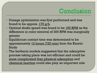 






Dosage optimization was first performed and was
found to be approx. 175 g/L
Optimal shake speed was found to be 150 RPM as the
difference in color removal of 300 RPM was marginally
greater
Equilibrium contact time was determined to be
approximately 12 hours (720 min) from the Kinetic
Study
The Isotherm models suggested that the adsorptive
process taking place was not efficient and could be
more complicated than physical adsorption and
chemical reaction could also play an important role

 
