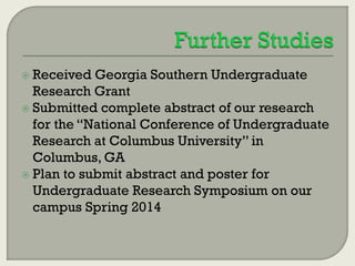  Received

Georgia Southern Undergraduate
Research Grant
 Submitted complete abstract of our research
for the “National Conference of Undergraduate
Research at Columbus University” in
Columbus, GA
 Plan to submit abstract and poster for
Undergraduate Research Symposium on our
campus Spring 2014

 