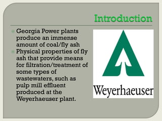  Georgia

Power plants
produce an immense
amount of coal/fly ash
 Physical properties of fly
ash that provide means
for filtration/treatment of
some types of
wastewaters, such as
pulp mill effluent
produced at the
Weyerhaeuser plant.

 
