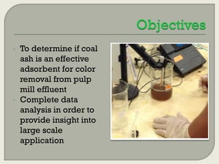 •

•

To determine if coal
ash is an effective
adsorbent for color
removal from pulp
mill effluent
Complete data
analysis in order to
provide insight into
large scale
application

 