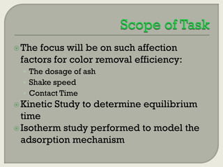  The

focus will be on such affection
factors for color removal efficiency:
• The dosage of ash
• Shake speed
• Contact Time

 Kinetic

Study to determine equilibrium

time
 Isotherm study performed to model the
adsorption mechanism

 
