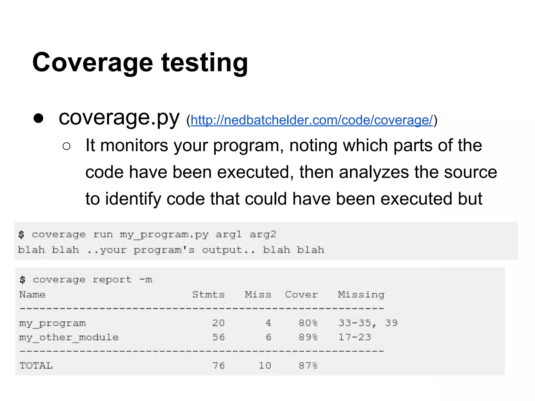 ● coverage.py (http://nedbatchelder.com/code/coverage/) ○ It monitors your program, noting which parts of the code have been executed, then analyzes the source to identify code that could have been executed but was not. Coverage testing 