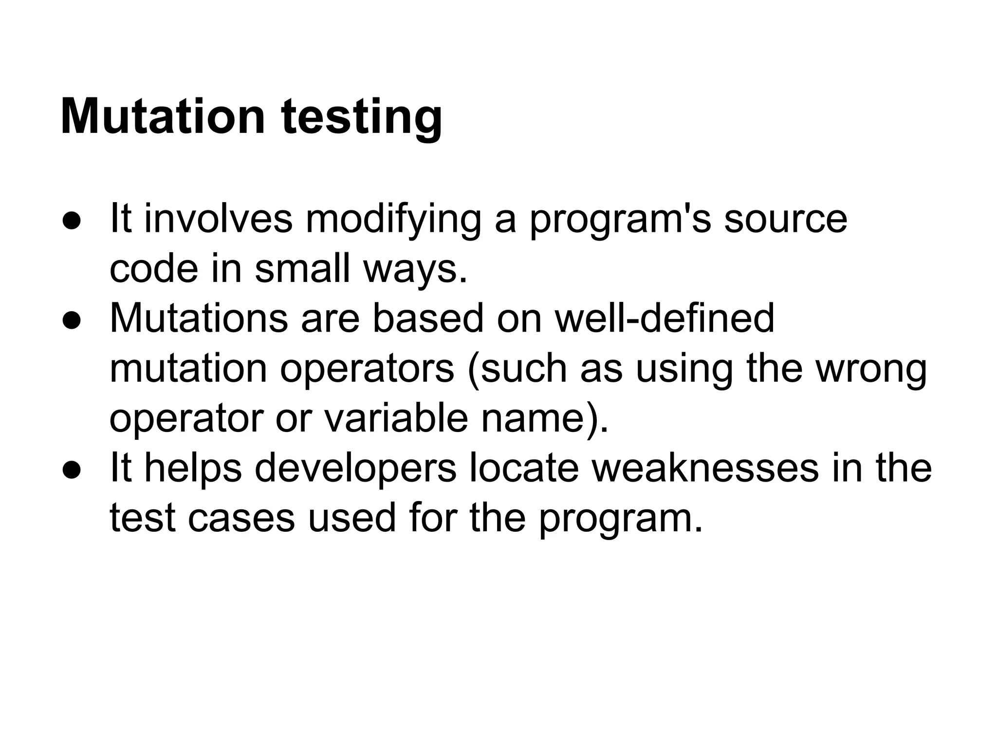 Mutation testing ● It involves modifying a program's source code in small ways. ● Mutations are based on well-defined mutation operators (such as using the wrong operator or variable name). ● It helps developers locate weaknesses in the test cases used for the program. 