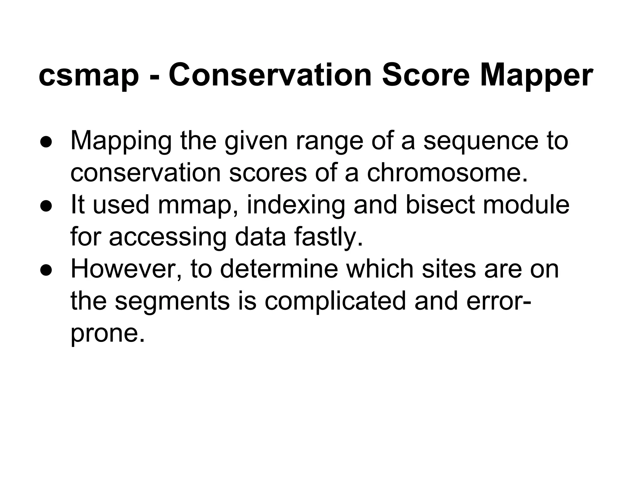 csmap - Conservation Score Mapper ● Mapping the given range of a sequence to conservation scores of a chromosome. ● It used mmap, indexing and bisect module for accessing data fastly. ● However, to determine which sites are on the segments is complicated and error- prone. 