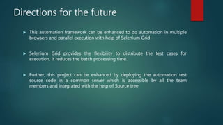 Directions for the future
 This automation framework can be enhanced to do automation in multiple
browsers and parallel execution with help of Selenium Grid
 Selenium Grid provides the flexibility to distribute the test cases for
execution. It reduces the batch processing time.
 Further, this project can be enhanced by deploying the automation test
source code in a common server which is accessible by all the team
members and integrated with the help of Source tree
 