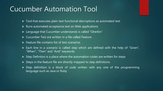 Cucumber Automation Tool
 Tool that executes plain text functional descriptions as automated test
 Runs automated acceptance test on Web applications
 Language that Cucumber understands is called “Gherkin”
 Cucumber Test are written in a file called Feature
 Feature file contains list of test scenarios
 Each line in a scenario is called step which are defined with the help of “Given”,
“When”, “Then” and “And” keywords
 Step Defintion is a place where the automation codes are written for steps
 Steps in the feature file are directly mapped to step definitions
 Step definition is a block of code written with any one of the programming
language such as Java or Ruby
 