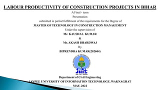LABOUR PRODUCTIVITY OF CONSTRUCTION PROJECTS IN BIHAR
A Final - term
Presentation
submitted in partial fulfillment of the requirements for the Degree of
MASTER OF TECHNOLOGY IN CONSTRUCTION MANAGEMENT
Under the supervision of
Mr. KAUSHAL KUMAR
&
Mr. AKASH BHARDWAJ
By
BIPRENDRA KUMAR(202604)
Department of Civil Engineering
JAYPEE UNIVERSITY OF INFORMATION TECHNOLOGY, WAKNAGHAT
MAY, 2022
 