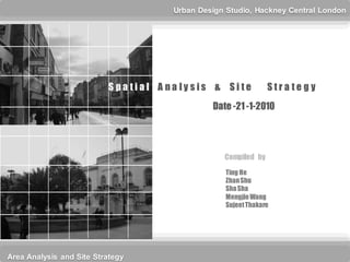 Urban Design Studio, Hackney Central London




                          S pa tial A na lysis & Site           Stra te gy
                                               Date -21 -1-2010




                                                  Compiled by
                                                   Ting He
                                                   Zhan Shu
                                                   Sha Sha
                                                   Mengjie Wang
                                                   Sujeet Thakare




Area Analysis and Site Strategy
 