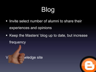 Blog
 Invite select number of alumni to share their
  experiences and opinions

 Keep the Masters’ blog up to date, but increase
  frequency



Vlerick knowledge site
 