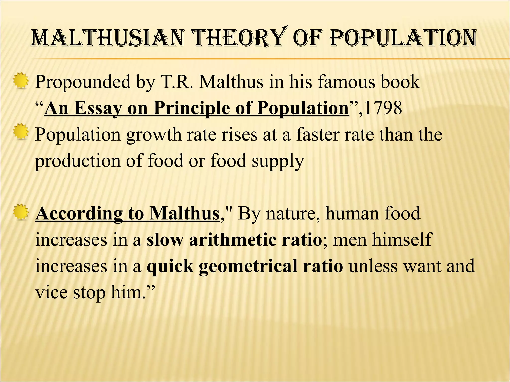 MalthuSiaN theOry Of POPulatiON
Propounded by T.R. Malthus in his famous book
“An Essay on Principle of Population”,1798
Population growth rate rises at a faster rate than the
production of food or food supply

According to Malthus," By nature, human food
increases in a slow arithmetic ratio; men himself
increases in a quick geometrical ratio unless want and
vice stop him.”
 