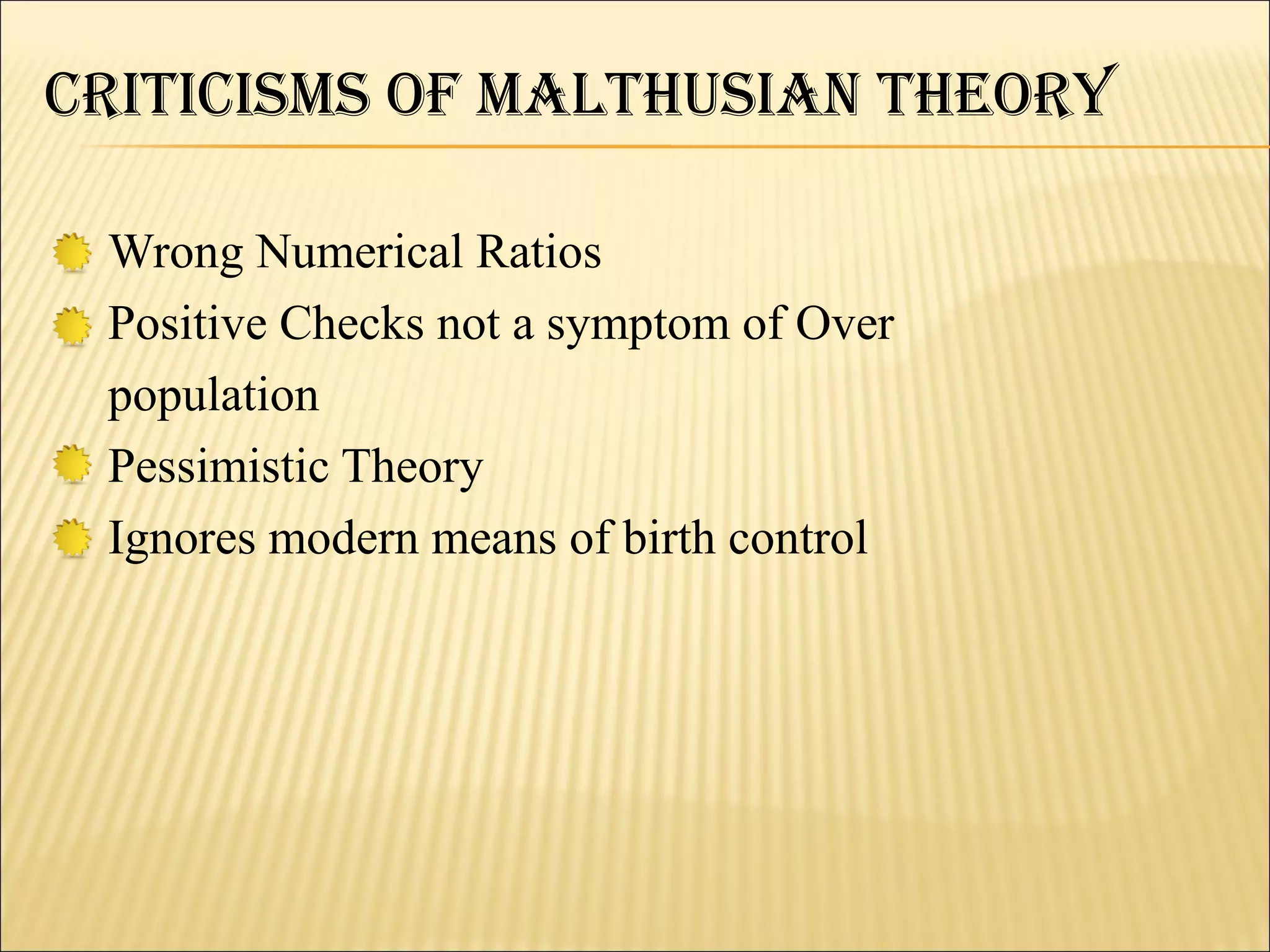CritiCiSMS Of MalthuSiaN theOry

 Wrong Numerical Ratios
 Positive Checks not a symptom of Over
 population
 Pessimistic Theory
 Ignores modern means of birth control
 