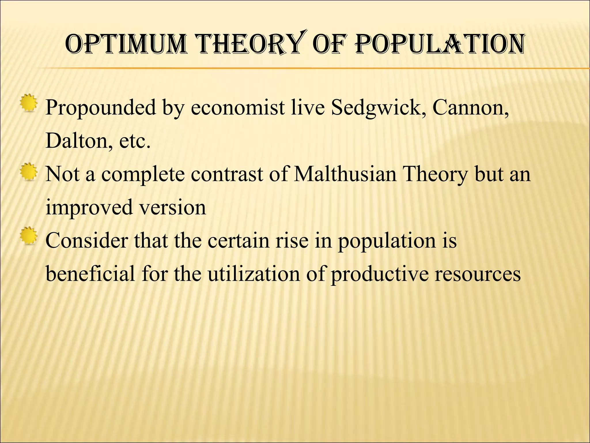 OPtiMuM theOry Of POPulatiON

Propounded by economist live Sedgwick, Cannon,
Dalton, etc.
Not a complete contrast of Malthusian Theory but an
improved version
Consider that the certain rise in population is
beneficial for the utilization of productive resources
 