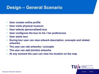 Design – General Scenario


       • User creates online profile
       • User visits physical museum
       • User selects (personalized) tour
       • User configures the tour to his / her preferences
       • User starts tour
       • During tour user can view artwork description, concepts and related
         artworks.
       • The user can rate artworks / concepts
       • The user can add (similar) artworks
       • At any moment the user can view his location on the map




/ Business Information Systems                                       July 2010   PAGE 9
 