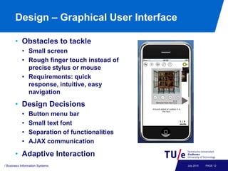 Design – Graphical User Interface

       • Obstacles to tackle
           • Small screen
           • Rough finger touch instead of
             precise stylus or mouse
           • Requirements: quick
             response, intuitive, easy
             navigation
       • Design Decisions
           •    Button menu bar
           •    Small text font
           •    Separation of functionalities
           •    AJAX communication

       • Adaptive Interaction
/ Business Information Systems                  July 2010   PAGE 12
 