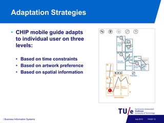 Adaptation Strategies

       • CHIP mobile guide adapts
         to individual user on three
         levels:

           • Based on time constraints
           • Based on artwork preference
           • Based on spatial information




/ Business Information Systems              July 2010   PAGE 13
 