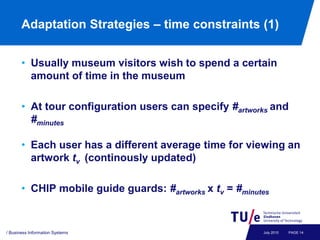 Adaptation Strategies – time constraints (1)


       • Usually museum visitors wish to spend a certain
         amount of time in the museum

       • At tour configuration users can specify #artworks and
         #minutes

       • Each user has a different average time for viewing an
         artwork tv (continously updated)

       • CHIP mobile guide guards: #artworks x tv = #minutes


/ Business Information Systems                            July 2010   PAGE 14
 