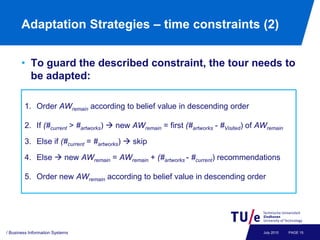 Adaptation Strategies – time constraints (2)


       • To guard the described constraint, the tour needs to
         be adapted:

        1. Order AWremain according to belief value in descending order

        2. If (#current > #artworks)  new AWremain = first (#artworks - #Visited) of AWremain

        3. Else if (#current = #artworks)  skip

        4. Else  new AWremain = AWremain + (#artworks - #current) recommendations

        5. Order new AWremain according to belief value in descending order




/ Business Information Systems                                                         July 2010   PAGE 15
 