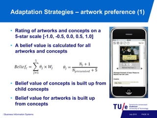 Adaptation Strategies – artwork preference (1)

       • Rating of artworks and concepts on a
         5-star scale [-1.0, -0.5, 0.0, 0.5, 1.0]
       • A belief value is calculated for all
         artworks and concepts




       • Belief value of concepts is built up from
         child concepts
       • Belief value for artworks is built up
         from concepts

/ Business Information Systems                       July 2010   PAGE 16
 