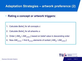 Adaptation Strategies – artwork preference (2)


       • Rating a concept or artwork triggers:


        1. Calculate Beliefc for all concepts c

        2. Calculate Beliefa for all artworks a

        3. Order { AWall  AWvisited } based on belief value in descending order

        4. New AWremain = first #remain elements of sorted { AWall  AWvisited }




/ Business Information Systems                                                     July 2010   PAGE 17
 