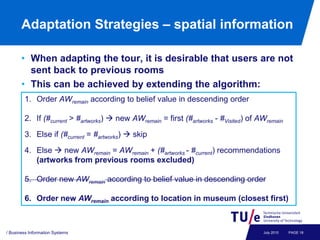 Adaptation Strategies – spatial information

       • When adapting the tour, it is desirable that users are not
         sent back to previous rooms
       • This can be achieved by extending the algorithm:
        1. Order AWremain according to belief value in descending order

        2. If (#current > #artworks)  new AWremain = first (#artworks - #Visited) of AWremain
        3. Else if (#current = #artworks)  skip

        4. Else  new AWremain = AWremain + (#artworks - #current) recommendations
           (artworks from previous rooms excluded)

        5. Order new AWremain according to belief value in descending order

        6. Order new AWremain according to location in museum (closest first)



/ Business Information Systems                                                         July 2010   PAGE 18
 