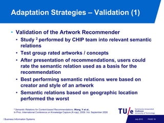 Adaptation Strategies – Validation (1)

       • Validation of the Artwork Recommender
           • Study 2 performed by CHIP team into relevant semantic
             relations
           • Test group rated artworks / concepts
           • After presentation of recommendations, users could
             rate the semantic relation used as a basis for the
             recommendation
           • Best performing semantic relations were based on
             creator and style of an artwork
           • Semantic relations based on geographic location
             performed the worst
          2 Semantic  Relations for Content-based Recommendations, Wang, Y et al.,
          In Proc. International Conference on Knowledge Capture (K-cap), 2009, Vol. September 2009


/ Business Information Systems                                                                        July 2010   PAGE 19
 
