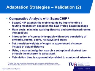 Adaptation Strategies – Validation (2)

       • Comparative Analysis with SpaceCHIP 3
           • SpaceCHIP extends the mobile guide by implementing a
             routing mechanism based on the SWI-Prolog Space package
           • Main goals: minimize walking distance and take themed rooms
             into account
           • Introduction of connectivity graph with nodes consisting of
             artworks, rooms, doors, hallways and stairs
           • Set transition weights of edges to experienced distance
             instead of actual distance
           • Using a nearest neighbor search a suboptimal shortest tour
             through the museum is calculated.
           • Calculation time is exponentially related to number of artworks
          3 Finding
                  Your Way through the Rijksmuseum with an Adaptive Mobile Museum Guide
          W.R. van Hage et al., Heraklion, Greece : 7th Extended Semantic Web Conference, 2010


/ Business Information Systems                                                                   July 2010   PAGE 20
 