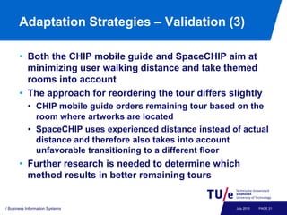 Adaptation Strategies – Validation (3)

       • Both the CHIP mobile guide and SpaceCHIP aim at
         minimizing user walking distance and take themed
         rooms into account
       • The approach for reordering the tour differs slightly
           • CHIP mobile guide orders remaining tour based on the
             room where artworks are located
           • SpaceCHIP uses experienced distance instead of actual
             distance and therefore also takes into account
             unfavorable transitioning to a different floor
       • Further research is needed to determine which
         method results in better remaining tours


/ Business Information Systems                            July 2010   PAGE 21
 