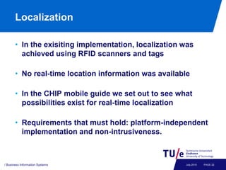 Localization

       • In the exisiting implementation, localization was
         achieved using RFID scanners and tags

       • No real-time location information was available

       • In the CHIP mobile guide we set out to see what
         possibilities exist for real-time localization

       • Requirements that must hold: platform-independent
         implementation and non-intrusiveness.



/ Business Information Systems                         July 2010   PAGE 22
 