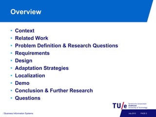 Overview

       •   Context
       •   Related Work
       •   Problem Definition & Research Questions
       •   Requirements
       •   Design
       •   Adaptation Strategies
       •   Localization
       •   Demo
       •   Conclusion & Further Research
       •   Questions

/ Business Information Systems                       July 2010   PAGE 2
 