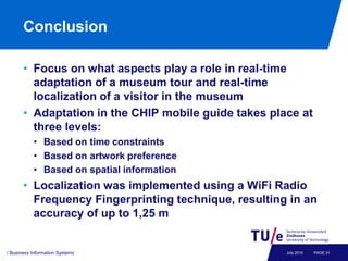 Conclusion

       • Focus on what aspects play a role in real-time
         adaptation of a museum tour and real-time
         localization of a visitor in the museum
       • Adaptation in the CHIP mobile guide takes place at
         three levels:
           • Based on time constraints
           • Based on artwork preference
           • Based on spatial information
       • Localization was implemented using a WiFi Radio
         Frequency Fingerprinting technique, resulting in an
         accuracy of up to 1,25 m


/ Business Information Systems                        July 2010   PAGE 31
 