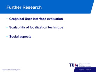 Further Research

       • Graphical User Interface evaluation

       • Scalability of localization technique

       • Social aspects




/ Business Information Systems                   July 2010   PAGE 32
 