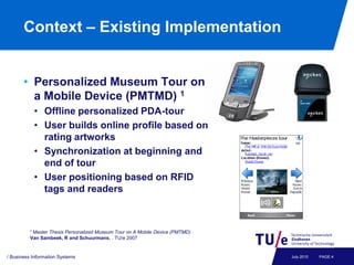 Context – Existing Implementation


       • Personalized Museum Tour on
         a Mobile Device (PMTMD) 1
           • Offline personalized PDA-tour
           • User builds online profile based on
             rating artworks
           • Synchronization at beginning and
             end of tour
           • User positioning based on RFID
             tags and readers



          1 Master
                 Thesis Personalized Museum Tour on A Mobile Device (PMTMD)
          Van Sambeek, R and Schuurmans, . TU/e 2007


/ Business Information Systems                                                July 2010   PAGE 4
 