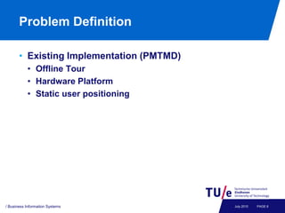 Problem Definition

       • Existing Implementation (PMTMD)
           • Offline Tour
           • Hardware Platform
           • Static user positioning




/ Business Information Systems             July 2010   PAGE 6
 